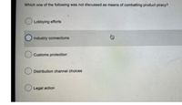 Which one of the following was not discussed as means of combatting product piracy?
Lobbying efforts
Industry connections
Customs protection
Distribution channel choices
O Legal action
