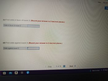 (c) Find odds in favor of event S. (Round your answer to 3 decimal places.)
Odds in favor of event S
(d) Find odds against event S. (Round your answer to 2 decimal places.)
Odds against event S
EH
TREEPT
Y
Prey 1 of 9
Next >
Help
Rain to stop
Save &
Che