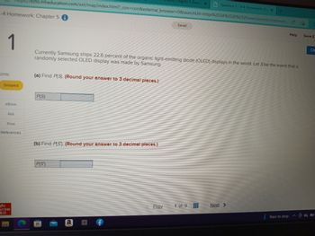 -4 Homework: Chapter 5
1
oints
Skipped
eBook
Ask
Print
References
ezto.mheducation.com/ext/map/index.html?_con=con&external_browser=0&launchUrl=https%253A%252F%252Fnewconnect.mheducati... A
Mc
Graw
Hill
(a) Find P(S). (Round your answer to 3 decimal places.)
P(S)
(b) Find P(S). (Round your answer to 3 decimal places.)
P(S)
Currently Samsung ships 22.6 percent of the organic light-emitting diode (OLED) displays in the world. Let S be the event that a
randomly selected OLED display was made by Samsung.
a
Chapter 5 (Secti X
Prev
Saved
1 of 9
Question 1-4-4 Homework: Chi X
#
+
Next >
Help
Rain to stop
Save &
Ch