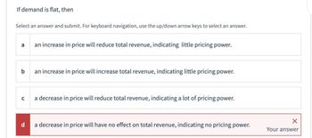 If demand is flat, then
Select an answer and submit. For keyboard navigation, use the up/down arrow keys to select an answer.
a
b
C
d
an increase in price will reduce total revenue, indicating little pricing power.
an increase in price will increase total revenue, indicating little pricing power.
a decrease in price will reduce total revenue, indicating a lot of pricing power.
a decrease in price will have no effect on total revenue, indicating no pricing power.
Your answer