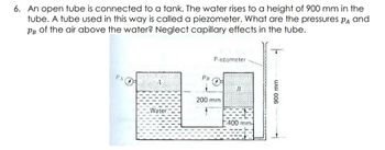 6. An open tube is connected to a tank. The water rises to a height of 900 mm in the
tube. A tube used in this way is called a piezometer. What are the pressures PA and
Рв of the air above the water? Neglect capillary effects in the tube.
PA
Water
PB
Piezometer
200 mm
B
400 mm-
T
900 mm