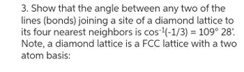 3. Show that the angle between any two of the
lines (bonds) joining a site of a diamond lattice to
its four nearest neighbors is cos-¹(-1/3) = 109° 28'.
Note, a diamond lattice is a FCC lattice with a two
atom basis: