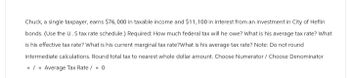 Chuck, a single taxpayer, earns $76,000 in taxable income and $11,100 in interest from an investment in City of Heflin
bonds. (Use the U.S tax rate schedule.) Required: How much federal tax will he owe? What is his average tax rate? What
is his effective tax rate? What is his current marginal tax rate?What is his average tax rate? Note: Do not round
intermediate calculations. Round total tax to nearest whole dollar amount. Choose Numerator / Choose Denominator
=/= Average Tax Rate / = 0