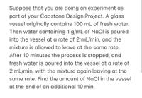 Suppose that you are doing an experiment as
part of your Capstone Design Project. A glass
vessel originally contains 100 mL of fresh water.
Then water containing 1 g/mL of NaCl is poured
into the vessel at a rate of 2 mL/min, and the
mixture is allowed to leave at the same rate.
After 10 minutes the process is stopped, and
fresh water is poured into the vessel at a rate of
2 mL/min, with the mixture again leaving at the
same rate. Find the amount of NaCl in the vessel
at the end of an additional 10 min.
