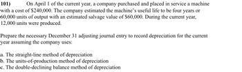 101)
On April 1 of the current year, a company purchased and placed in service a machine
with a cost of $240,000. The company estimated the machine's useful life to be four years or
60,000 units of output with an estimated salvage value of $60,000. During the current year,
12,000 units were produced.
Prepare the necessary December 31 adjusting journal entry to record depreciation for the current
year assuming the company uses:
a. The straight-line method of depreciation
b. The units-of-production method of depreciation
c. The double-declining balance method of depreciation