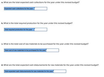 ### Budget Analysis Questions

**a. What are the total expected cash collections for the year under this revised budget?**

- *Input Field*: Expected cash collections for the year: [Input Box]

**b. What is the total required production for the year under this revised budget?**

- *Input Field*: Total required production for the year: [Input Box]

**c. What is the total cost of raw materials to be purchased for the year under this revised budget?**

- *Input Field*: Total cost of raw materials to be purchased for the year: [Input Box]

**d. What are the total expected cash disbursements for raw materials for the year under this revised budget?**

- *Input Field*: Total expected cash disbursements for raw materials for the year: [Input Box]

### Instructions

Each section includes a specific question related to the components of a revised budget, requiring calculations or estimations based on budgetary data. Enter the appropriate figures into the provided input boxes.