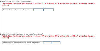 ### Understanding Variances in Financial Analysis

#### a. Activity Variance for Revenue
**Question:** What is the activity variance for revenue?

**Instructions:** Indicate the effect of each variance by selecting "F" for favorable, "U" for unfavorable, and "None" for no effect (i.e., zero variance).

- **Input Box:** Enter the amount of the activity variance for revenue.
- **Selection Box:** Choose the type of effect ("F", "U", or "None").

#### b. Spending Variance for the Cost of Ingredients
**Question:** What is the spending variance for the cost of ingredients?

**Instructions:** Indicate the effect of each variance by selecting "F" for favorable, "U" for unfavorable, and "None" for no effect (i.e., zero variance).

- **Input Box:** Enter the amount of the spending variance for the cost of ingredients.
- **Selection Box:** Choose the type of effect ("F", "U", or "None").

These prompts are designed to help analyze and categorize variances, which are crucial in financial assessments for understanding cost management and revenue optimization.