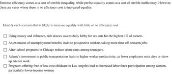 Extreme efficiency comes at a cost of terrible inequality, while perfect equality comes at a cost of terrible inefficiency. However,
there are cases where there is no efficiency cost to increased equality.
Identify each scenario that is likely to increase equality with little or no efficiency cost.
Using money and influence, rich donors successfully lobby for tax cuts for the highest 1% of earners.
An extension of unemployment benefits leads to prospective workers taking more time off between jobs.
After-school programs in Chicago reduce crime rates among teenagers.
Atlanta's investment in public transportation leads to higher worker productivity, as fewer employees miss days or show
up late for work.
Programs offering free or low-cost childcare in Los Angeles lead to increased labor force participation among women,
particularly lower-income women.