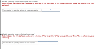 c. What is the spending variance for wages and salaries?
**Note:** Indicate the effect of each variance by selecting "F" for favorable, "U" for unfavorable, and "None" for no effect (i.e., zero variance).

[Text box] The amount of the spending variance for wages and salaries [Dropdown box]

d. What is the spending variance for total expenses?
**Note:** Indicate the effect of each variance by selecting "F" for favorable, "U" for unfavorable, and "None" for no effect (i.e., zero variance).

[Text box] The amount of the spending variance for total expenses [Dropdown box]