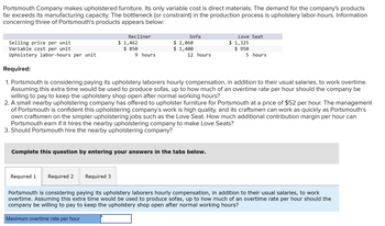 Portsmouth Company makes upholstered furniture. Its only variable cost is direct materials. The demand for the company's products
far exceeds its manufacturing capacity. The bottleneck (or constraint) in the production process is upholstery labor-hours. Information
concerning three of Portsmouth's products appears below:
Selling price per unit
Variable cost per unit
Upholstery labor-hours per unit
Required 1 Required 2
Recliner
$ 1,462
$ 850
Required 3
Maximum overtime rate per hour
9 hours
Sofa
$ 2,060
$ 1,400
Required:
1. Portsmouth is considering paying its upholstery laborers hourly compensation, in addition to their usual salaries, to work overtime.
Assuming this extra time would be used to produce sofas, up to how much of an overtime rate per hour should the company be
willing to pay to keep the upholstery shop open after normal working hours?
2. A small nearby upholstering company has offered to upholster furniture for Portsmouth at a price of $52 per hour. The management
of Portsmouth is confident this upholstering company's work is high quality, and its craftsmen can work as quickly as Portsmouth's
own craftsmen on the simpler upholstering jobs such as the Love Seat. How much additional contribution margin per hour can
Portsmouth earn if it hires the nearby upholstering company to make Love Seats?
3. Should Portsmouth hire the nearby upholstering company?
Complete this question by entering your answers in the tabs below.
12 hours
Love Seat
$ 1,325
$950
5 hours
Portsmouth is considering paying its upholstery laborers hourly compensation, in addition to their usual salaries, to work
overtime. Assuming this extra time would be used to produce sofas, up to how much of an overtime rate per hour should the
company be willing to pay to keep the upholstery shop open after normal working hours?