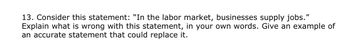 13. Consider this statement: "In the labor market, businesses supply jobs."
Explain what is wrong with this statement, in your own words. Give an example of
an accurate statement that could replace it.