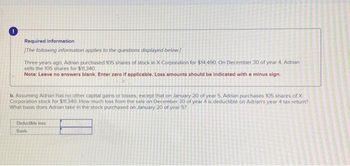 0
Required information
[The following information applies to the questions displayed below]
Three years ago, Adrian purchased 105 shares of stock in X Corporation for $14,490. On December 30 of year 4. Adrian
sells the 105 shares for $11,340.
Note: Leave no answers blank. Enter zero if applicable. Loss amounts should be indicated with a minus sign.
b. Assuming Adrian has no other capital gains or losses, except that on January 20 of year 5, Adrian purchases 105 shares of X
Corporation stock for $11.340. How much loss from the sale on December 30 of year 4 is deductible on Adrian's year 4 tax return?
What basis does Adrian take in the stock purchased on January 20 of year 5?
Deductible loss
Basis