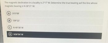 The magnetic declination in a locality is 2°17' W. Determine the true bearing aof the line whose
magnetic bearing is N 38°21' W:
A) 315°09'
B) 139°22
N 40°38′ W
N36°04' W