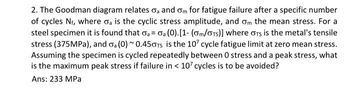 2. The Goodman diagram relates oa and om for fatigue failure after a specific number
of cycles N₁, where da is the cyclic stress amplitude, and on the mean stress. For a
steel specimen it is found that a = a (0). [1- (om/OTS)] where GTS is the metal's tensile
stress (375MPa), and oa (0)~0.450TS is the 107 cycle fatigue limit at zero mean stress.
Assuming the specimen is cycled repeatedly between 0 stress and a peak stress, what
is the maximum peak stress if failure in < 107 cycles is to be avoided?
Ans: 233 MPa