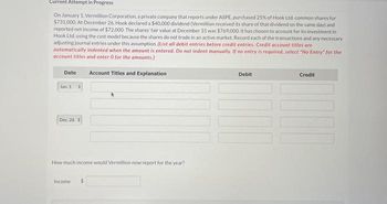 Current Attempt in Progress
On January 1, Vermillion Corporation, a private company that reports under ASPE, purchased 25% of Hook Ltd. common shares for
$731,000. At December 26, Hook declared a $40,000 dividend (Vermillion received its share of that dividend on the same day) and
reported net income of $72,000. The shares' fair value at December 31 was $769,000. It has chosen to account for its investment in
Hook Ltd, using the cost model because the shares do not trade in an active market. Record each of the transactions and any necessary
adjusting journal entries under this assumption. (List all debit entries before credit entries, Credit account titles are
automatically indented when the amount is entered. Do not indent manually. If no entry is required, select "No Entry" for the
account titles and enter 0 for the amounts.)
Date Account Titles and Explanation
Jan. 1
Dec. 26
#
How much income would Vermillion now report for the year?
Income $
Debit
Credit