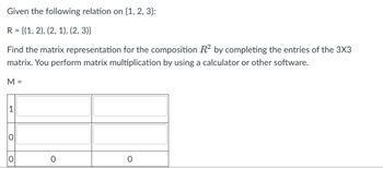 Given the following relation on {1, 2, 3}:
R = {(1, 2), (2, 1), (2, 3)}
Find the matrix representation for the composition R² by completing the entries of the 3X3
matrix. You perform matrix multiplication by using a calculator or other software.
M =
1
O
O