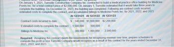 On January 1, 2021, Turnstile Construction Company Inc. contracted to build a medical practice office building for Medicine
Points Inc. for a total contract price of $2,000,000. On January 1, Turnstile estimated that it would take three years to
complete the building. On December 31, 2023, the building was completed. Following are contract costs incurred,
estimated costs to complete the contract, and accumulated billings to Medicine Points Inc. for 2021, 2022, and 2023
At 12/31/21 At 12/31/22 At 12/31/23
Contract costs incurred to date
$ 540,000 $1,600,000
Estimated costs to complete the contract 1,500,000 500,000
Billings to Medicine Inc.
$2,200,000
-0.
300,000 1,400,000 2,000,000
Required: Assuming this contract meets the requirements for recognizing revenue over time, prepare schedules to
compute the profit or loss Turnstile Company would recognize as a result of this contract for the years ended December 31,
2021, 2022, and 2023.