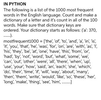 IN PYTHON
The following is a list of the 1000 most frequent
words in the English language. Count and make a
dictionary of a letter and it's count in all of the 100
words. Make sure that dictionary keys are
ordered. Your dictionary starts as follows: {'a': 370,
.….......}.
mostfrequent1000 = ['the', 'of', 'to', 'and', 'a', 'in', 'is',
'it', 'you', 'that', 'he', 'was', 'for', 'on', 'are', 'with', 'as', 'l',
'his', 'they', 'be', 'at', 'one', 'have', 'this', 'from', 'or',
'had', 'by', 'not', 'word', 'but', 'what', 'some', 'we',
'can', 'out', 'other', 'were', 'all', 'there', 'when', 'up',
'use', 'your', 'how', 'said', 'an', 'each', 'she', 'which',
'do', 'their', 'time', 'if', 'will', 'way', 'about', 'many',
'then', 'them', 'write', 'would', 'like', 'so', 'these', 'her',
'long', 'make', 'thing', 'see', 'him', ….........]