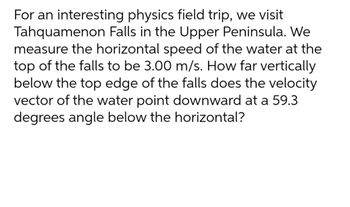 For an interesting physics field trip, we visit
Tahquamenon Falls in the Upper Peninsula. We
measure the horizontal speed of the water at the
top of the falls to be 3.00 m/s. How far vertically
below the top edge of the falls does the velocity
vector of the water point downward at a 59.3
degrees angle below the horizontal?