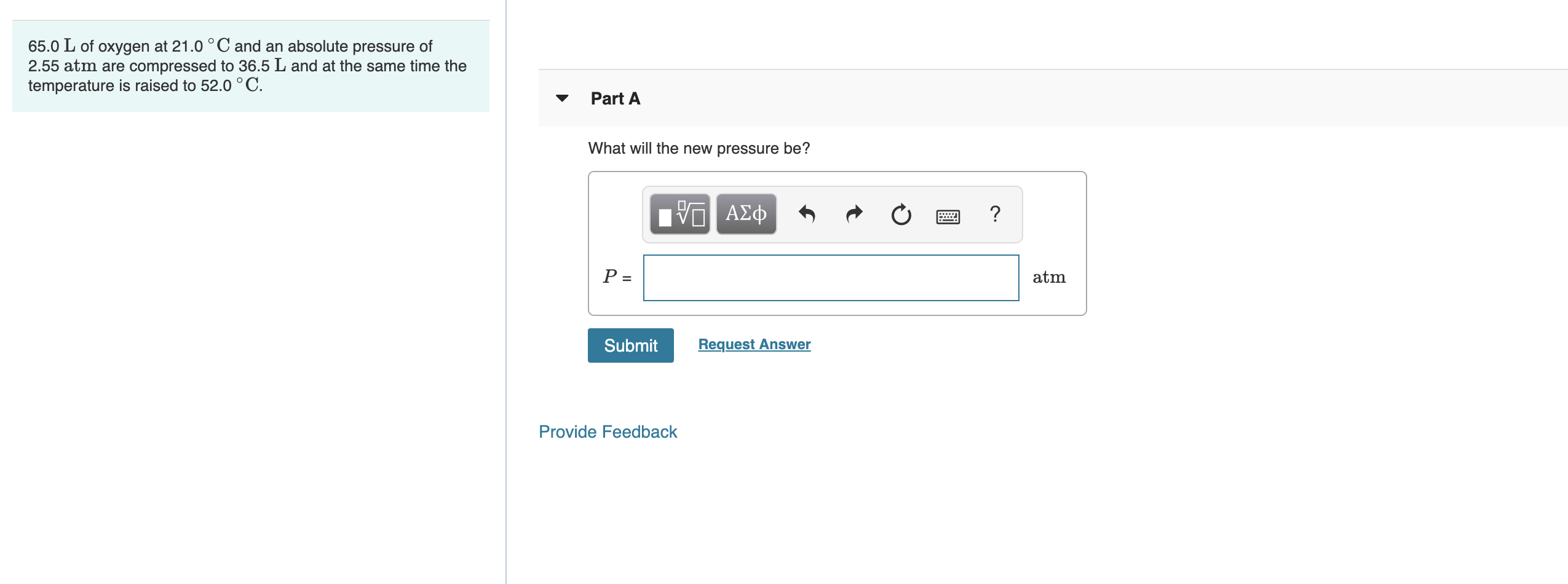 65.0
of oxygen at 21.0 °C and an absolute pressure of
2.55 atm are compressed to 36.5 L and at the same time the
temperature is raised to 52.0°C.
Part A
What will the new pressure be?
Hν ΑΣφ
atm
Submit
Request Answer
Provide Feedback
