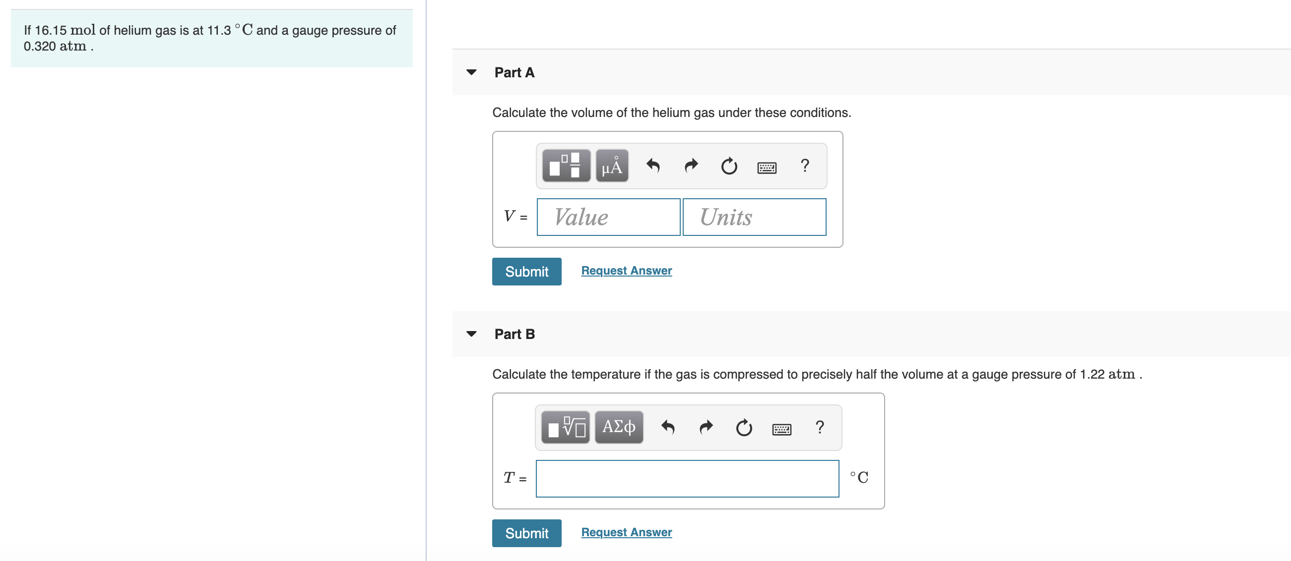 If 16.15 mol of helium gas is at 11.3 °C and a gauge pressure of
0.320 atm .
Part A
Calculate the volume of the helium gas under these conditions.
HA
V =
Value
Units
Submit
Request Answer
Part B
Calculate the temperature if the gas is compressed to precisely half the volume at a gauge pressure of 1.22 atm.
Bνα ΑΣφ
°C
Submit
Request Answer
