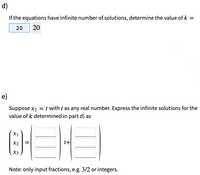 d)
If the equations have infinite number of solutions, determine the value of k =
20
20
e)
Suppose x2 = t with t as any real number. Express the infinite solutions for the
value of k determined in part d) as
X1
X2
t+
X3
Note: only input fractions, e.g. 3/2 or integers.
