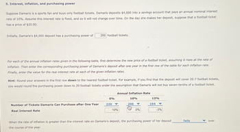 5. Interest, inflation, and purchasing power
Suppose Damaris is a sports fan and buys only football tickets. Damaris deposits $4,000 into a savings account that pays an annual nominal interest
rate of 10%. Assume this interest rate is fixed, and so it will not change over time. On the day she makes her deposit, suppose that a football ticket
has a price of $20.00.
Initially, Damaris's $4,000 deposit has a purchasing power of 200 football tickets.
For each of the annual inflation rates given in the following table, first determine the new price of a football ticket, assuming it rises at the rate of
inflation. Then enter the corresponding purchasing power of Damaris's deposit after one year in the first row of the table for each inflation rate.
Finally, enter the value for the real interest rate at each of the given inflation rates.
Hint: Round your answers in the first row down to the nearest football ticket. For example, if you find that the deposit will cover 20.7 football tickets,
you would round the purchasing power down to 20 football tickets under the assumption that Damaris will not buy seven-tenths of a football ticket.
Number of Tickets Damaris Can Purchase after One Year
Real Interest Rate
0%
220
Annual Inflation Rate
10%
10%
200
Imm
0%
13%
194
-3%
When the rate of inflation is greater than the interest rate on Damaris's deposit, the purchasing power of her deposit
the course of the year.
falls
over