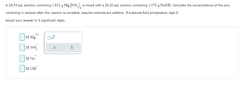 A 24.54 mL solution containing 1.818 g \( \text{Mg(NO}_3\text{)}_2 \) is mixed with a 26.20 mL solution containing 1.176 g NaOH. Calculate the concentrations of the ions remaining in the solution after the reaction is complete. Assume volumes are additive. If a species fully precipitates, type 0. Round your answer to 4 significant digits.

Form fields for answer input:
- \( \text{M Mg}^{2+} \)
- \( \text{M NO}_3^- \)
- \( \text{M Na}^+ \)
- \( \text{M OH}^- \)

With an answer input interface allowing numerical entry for each ion concentration.