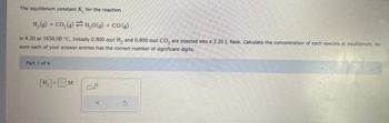 The equilibrium constant K, for the reaction
H₂(g) + CO₂(g) → H₂O(g) + CO(g)
is 4.20 at 1650.00 °C. Initially 0.800 mol H₂ and 0.800 mol CO₂ are injected into a 2.20 L flask. Calculate the concentration of each species at equilibrium. Be
sure each of your answer entries has the correct number of significant digits.
Part 1 of 4
[H₂] = M
☐
X
S
