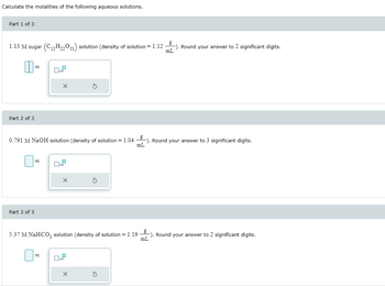 Calculate the molalities of the following aqueous solutions.
Part 1 of 3
1.13 M sugar (C₁2H₂2011) solution (density of solution = 1.12
II
Part 2 of 3
m
m
Part 3 of 3
0.4.2
X
0.791 M NaOH solution (density of solution = 1.04). Round your answer to 3 significant digits.
mL
m
S
-). Round your answer to 2 significant digits.
mL
5.37 M NaHCO3 solution (density of solution = 1.19). Round your answer to 2 significant digits.
mL
X