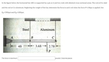 In the figure below, the horizontal bar ABC is supported by a pin at A and two rods with identical cross-sectional areas. The rod at B is steel
and the rod at C is aluminum. Neglecting the weight of the bar, determine the force in each rod when the force P=13kips is applied. Use
Est-29E6psi and Eal=10E6psi.
A
The force in Aluminum.
4ft
Steel
B
★
Aluminum
C
3.6ft 2.7ft
P
pounds 2 decimal places