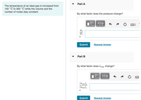 Part A
The temperature of an ideal gas is increased from
150 °C to 300 °C while the volume and the
number of moles stay constant.
By what factor does the pressure change?
Submit
Request Answer
Part B
By what factor does vrms change?
(Vrms )2
(Vrms )1
Submit
Request Answer
