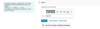 Part A
A sample of pure NO2 is heated to 334 °C at which
temperature it partially dissociates according to the
equation
2 NO2 (g) = 2 NO (g) + O2 (g)
At equilibrium the density of the gas mixture is 0.520
g/L at 0.750 atm .
Calculate K. for the reaction.
Π ΑΣφ.
K = .0133
Submit
Previous Answers Request Answer
Incorrect; Try Again; 3 attempts remaining
