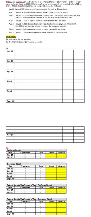 MCore was organized on JAN 1, 2017. It is authorized to issue 20,000 shares of 6%, $40 par
value preferred stock, and 500,000 shares of no-par common stock with a stated value of $2 per
share. These stock transactions were completed during the first year.
Jan10 Issued 100,000 shares of common stock for cash at $3 per share.
Mar.1
Issued 10,000 shares of preferred stock for cash at $55 per share.
Apr.1
Issued 25,000 shares of common stock for land. The asking price of the land was
$90,000. The company's estimate of fair value of the land was $75,000.
Issued 75,000 shares of common stock for cash at $4 per share.
Issued 10,000 shares of common stock to attorneys in payment of their bill for
$50,000 for services performed in helping the company organize.
Issued 5,000 shares of common stock for cash at $6 per share.
May 1
Aug.1
(a)
Sept. 1
Nov.1 Issued 2,000 shares of preferred stock for cash at $60 per share.
Instructions
(a) Journalize the transactions.
(b) Post to the stockholders' equity accounts.
Jan 10
Mar 01
Apr 01
May 01
Aug 01
Sept 01
Nov 01
(b)
Preferred Stock
Date
Mar 01
Nov 01
Common Stock
Date
Jan 10
Apr 01
May 01
Aug 01
Sept 01
Explanation
X
X
Mar 01
Nov 01
Explanation
X
Jan 10
Apr 01
May 01
Aug 01
Sept 01
X
X
X
X
Explanation
X
X
Debit
X
X
Explanation
X
X
X
Debit
X
Paid-In Capital in Excess of Par - Preferred Stock
Date
Debit
Credit
X
X
X
X
X
X
X
X
Paid-In Capital in Excess of Par - Common Stock
Date
Debit
Credit
X
Credit
X
X
Credit
X
X
Balance
Balance
Balance
Balance