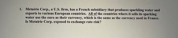 CONC
1. Metairie Corp., a U.S. firm, has a French subsidiary that produces sparkling water and
exports to various European countries. All of the countries where it sells its sparking
water use the euro as their currency, which is the same as the currency used in France.
Is Metairie Corp. exposed to exchange rate risk?