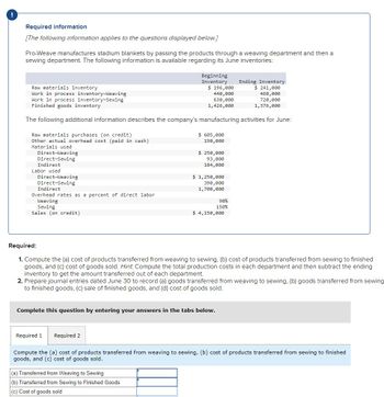 Required information
[The following information applies to the questions displayed below.]
Pro-Weave manufactures stadium blankets by passing the products through a weaving department and then a
sewing department. The following information is available regarding its June inventories:
Raw materials inventory
Work in process inventory-Weaving
Work in process inventory-Sewing
Finished goods inventory
Beginning
Inventory
$ 196,000
440,000
630,000
1,426,000
Ending Inventory
$ 241,000
460,000
720,000
1,376,000
The following additional information describes the company's manufacturing activities for June:
Raw materials purchases (on credit)
Other actual overhead cost (paid in cash)
$ 605,000
190,000
Materials used
Direct-Weaving
Direct-Sewing
Indirect
Labor used
Direct-Weaving
Direct-Sewing
Indirect
Overhead rates as a percent of direct labor
Weaving
Sewing
Sales (on credit)
$ 250,000
93,000
184,000
$ 1,250,000
390,000
1,700,000
90%
150%
$ 4,150,000
Required:
1. Compute the (a) cost of products transferred from weaving to sewing, (b) cost of products transferred from sewing to finished
goods, and (c) cost of goods sold. Hint. Compute the total production costs in each department and then subtract the ending
inventory to get the amount transferred out of each department.
2. Prepare journal entries dated June 30 to record (a) goods transferred from weaving to sewing, (b) goods transferred from sewing
to finished goods, (c) sale of finished goods, and (d) cost of goods sold.
Complete this question by entering your answers in the tabs below.
Required 1
Required 2
Compute the (a) cost of products transferred from weaving to sewing, (b) cost of products transferred from sewing to finished
goods, and (c) cost of goods sold.
(a) Transferred from Weaving to Sewing
(b) Transferred from Sewing to Finished Goods
(c) Cost of goods sold