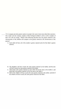 15) A company provides genetic analysis to people who want to learn more about their ancestors.
One couple sent the company samples of their biological children's cells as well as samples of
their own cells for testing. Which of the following describes how the genetic material in the
chromosomes of the children will compare to the genetic material in the chromosomes of the
parents?
A. Each child will have all of the mother's genetic material and all of the father's genetic
material.
B. The daughters will have exactly the same genetic material as the mother, and the sons
will have exactly the same genetic material as the father.
C. About half of the genetic material in each child will be the same as the mother's, and
about half of the genetic material will be the same as the father's.
D. Half of the children will have exactly the same genetic material as the mother, and half of
the children will have exactly the same genetic material as the father
