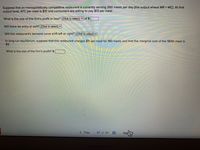 Suppose that an monopolistically competitive restaurant is currently serving 260 meals per day (the output where MR =MC). At that
output level, ATC per meal is $10 and consumers are willing to pay $13 per meal.
What is the size of this firm's profit or loss? (Click to select) v of $
Will there be entry or exit? (Click to select) v
Will this restaurant's demand curve shift left or right? (Click to select) v
In long-run equilibrium, suppose that this restaurant charges $11 per meal for 180 meals and that the marginal cost of the 180th meal is
$9.
What is the size of the firm's profit? $
< Prev
Ne
27 of 50
MacBook Air
