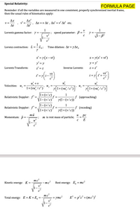 Special Relativity:
FORMULA PAGE
Reminder: if all the variables are measured in one consistent, properly synchronized inertial frame,
then the usual rules of kinematics apply:
Ax
V =
Δι
Ax'
Δxν Δ , Δ'v' Δ' etc .
At'
1
=; speed parameter: B=- y =
v?
Lorentz gamma factor: y =
Lorenz contraction: L=-L,;
Time dilation: At = yAt,
x' = r(x-vt)
x = 7(x' + vt')
y' = y
y = y'
Lorentz Transform:
z' = z
z = z'
Inverse Lorentz:
vx'
t = y| t'+
Vx
u +v
uy
u',
u'
Velocities: u̟ =
u. =
7[1+ (w; /e*)]'
1+(vu', / c²)'
1+(v/c)
1-(v/c)
r[1+(vď, I c°)]
1
Relativistic Doppler: f' =
f (approaching)
r(1-(v/c))
1-(v/c)
V1+(v/c)
1
Relativistic Doppler: f"
f (receding)
=
r(1+(v/c))
mū
и
pc
Momentum: p=
m is rest mass of particle;
u?
E
mc?
-mc?
v²
Kinetic energy: K =
Rest energy: E = mc?
mc²
Total energy: E = K+E, =
E² = p°c² +(mc²)?
ymc²
