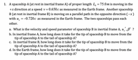 1. A spaceship A (at rest in inertial frame A) of proper length L, =75.0m is moving in the
+x direction at a speed v= 0.650c as measured in the Earth frame. Another spaceship
B (at rest in inertial frame B) is moving on a parallel path in the opposite direction (-x)
with u, =-0.720c as measured in the Earth frame. The two spaceships pass each
other.
a. What is the velocity and speed parameter of spaceship B in inertial frame A, u,,B' ?
b. In inertial frame A, how long does it take for the tip of spaceship B to move from the
tip of spaceship A to the tail of spaceship A?
c. In inertial frame B, how long does it take for the tip of spaceship B to move from the
tip of spaceship A to the tail of spaceship A?
d. In the Earth frame, how long does it take for the tip of spaceship B to move from the
tip of spaceship A to the tail of spaceship A?
