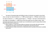 1.
Two layers of transparent glass with different indices of refraction are stacked on top of each
other, one layer has index of refraction n, =1.600 and path length L, = 20.0µm while the other
has index of refraction n, =1.430 and path length L, =16.0µm . Each layer is illuminated with a
ray of light of air wavelength 2 = 640.0 nm and the two parallel rays are initially in phase. After
passing through the glass and air the two light rays are recombined at a point far away without further
phase shifts and there is interference.
a. What multiple of 1 gives the phase difference between the two paths after both rays have
emerged from the layers and have been recombined far away from the layers?
b. Is the interference totally constructive or totally destructive or partially constructive or partially
destructive?
