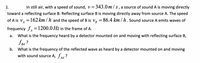 1.
In still air, with a speed of sound, v= 343.0m/s, a source of sound A is moving directly
toward a reflecting surface B. Reflecting surface B is moving directly away from source A. The speed
of A is v, =162 km / h and the speed of B is VR = 86.4 km / h. Sound source A emits waves of
frequency f, =1200.0 Hz in the frame of A.
а.
What is the frequency heard by a detector mounted on and moving with reflecting surface B,
Bd
b. What is the frequency of the reflected wave as heard by a detector mounted on and moving
with sound source A, JAd ?
