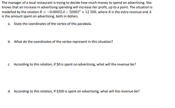 The manager of a local restaurant is trying to decide how much money to spend on advertising. She
knows that an increase in advertising spending will increase her profit, up to a point. The situation is
modelled by the relation R = -0.0005(A-5000)² + 12 500, where R is the extra revenue and A
is the amount spent on advertising, both in dollars.
a. State the coordinates of the vertex of this parabola.
b. What do the coordinates of the vertex represent in this situation?
c. According to this relation, if $0 is spent on advertising, what will the revenue be?
d. According to this relation, if $200 is spent on advertising, what will the revenue be?