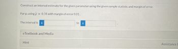 Construct an interval estimate for the given parameter using the given sample statistic and margin of error.
For p, using p = 0.38 with margin of error 0.01.
The interval is i
eTextbook and Media
Hint
to
i
Assistance L