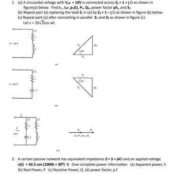 1. (a) A sinusoidal voltage with Veff = 10V is connected across Z₁ = 1 + jas shown in
figure(a) below. Find i₁, leff, p₁(t), P₁, Q₁, power factor pf₁, and S1.
(b) Repeat part (a) replacing the load Z₁ in (a) by Z₂ = 1-j as shown in figure (b) below.
(c) Repeat part (a) after connecting in parallel Z₁ and Z₂ as shown in figure (c).
Let v = 10√2cos wt.
V= 10 V
V= 10 V
Z
10 V
wing
Emit
T
4½
44
(a)
(b)
(c)
S₁
1
P₁
3
$₂
45°
P₂
45°
P₁
S=P = P₁ + P₂
P₂
2₂
2. A certain passive network has equivalent impedance Z= 3 + j402 and an applied voltage
v(t) = 42.5 cos (1000t +30°) V. Give complete power information. (a) Apparent power, S
(b) Real Power, P (c) Reactive Power, Q (d) power factor, p.f.