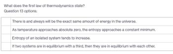 What does the first law of thermodynamics state?
Question 13 options:
There is and always will be the exact same amount of energy in the universe.
As temperature approaches absolute zero, the entropy approaches a constant minimum.
Entropy of an isolated system tends to increase.
If two systems are in equilibrium with a third, then they are in equilibrium with each other.