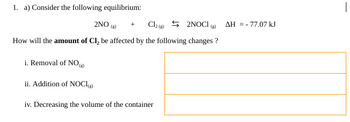 1. a) Consider the following equilibrium:
2NO (B)
+ Cl2(g)
2NOCI (g)
How will the amount of Cl₂ be affected by the following changes ?
i. Removal of NO(g)
ii. Addition of NOCI(g)
iv. Decreasing the volume of the container
AH = - 77.07 kJ