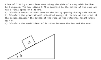 A box of 7.11 kg starts from rest along the side of a ramp with incline
24.5 degrees. The box slides 9.71 m downhill to the bottom of the ramp and
has a final speed of 5.41 m/s.
a) Calculate amount of work done on the box by gravity during this motion.
b) Calculate the gravitational potential energy of the box at the start of
the motion. Consider the bottom of the ramp as the reference height where
Eg = 0.
c) Calculate the coefficient of friction between the box and the ramp.
Ө
m