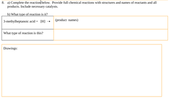 8. a) Complete the reaction below. Provide full chemical reactions with structures and names of reactants and all
products. Include necessary catalysts.
b) What type of reaction is it?
3-methylheptanoic acid + [H] →
What type of reaction is this?
Drawings:
(product names)