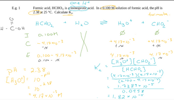 E.g. 1
R
4-C-OH
I
с
E
One H+
Formic acid, HCHO2, is a monoprotic acid. In a 0.100 M solution of formic acid, the pH is
2.38 at 25 °C. Calculate K.
formate.
нсног
0.100M
4.17×10
-xx
0.100-4.17×10
0.100 /
ра
[H30¹] = 10
= 2.38,
70
-pH
-3
- २.३४
-3
= 4.17×10 M
H₂0
+4.17×10
tx
:
нзо
:
+
-3
+
= 1.82×10
сня
Ø
-4
+4-17×10
→x
4.17×10
CHỞ CHO
CHCHOI
(4.17 × 10-3) (4.17 x 10²³)
(0.100-4.17 x 10-3)
1.7389 × 10
-5
0.0958
-3
4.17×10